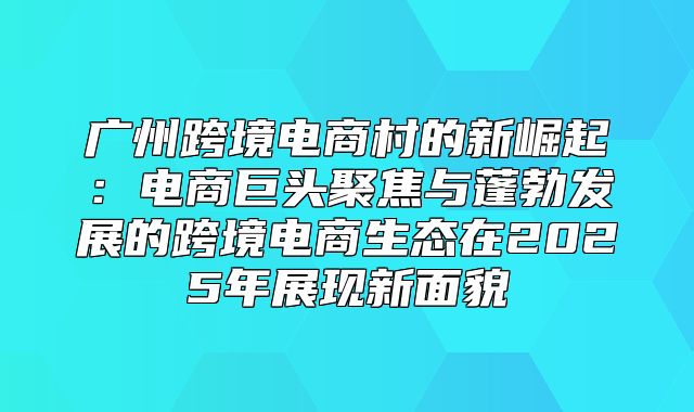 广州跨境电商村的新崛起：电商巨头聚焦与蓬勃发展的跨境电商生态在2025年展现新面貌