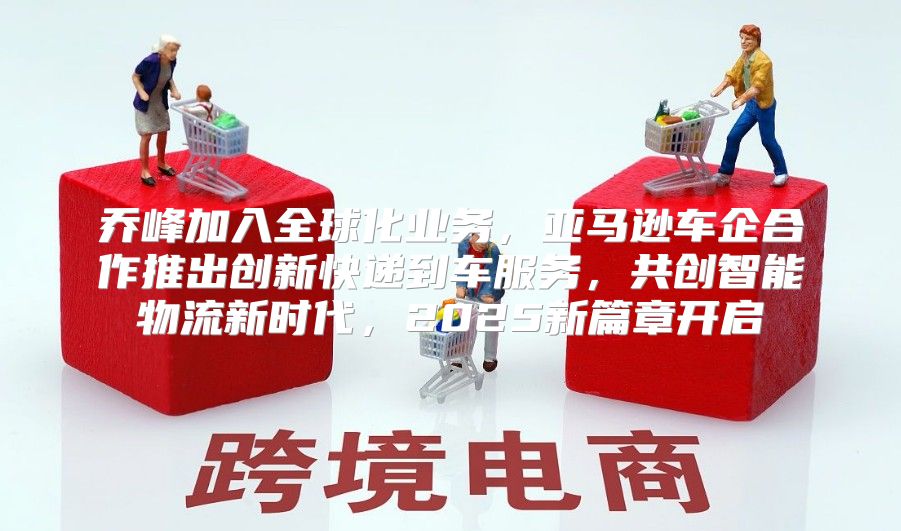 乔峰加入全球化业务，亚马逊车企合作推出创新快递到车服务，共创智能物流新时代，2025新篇章开启