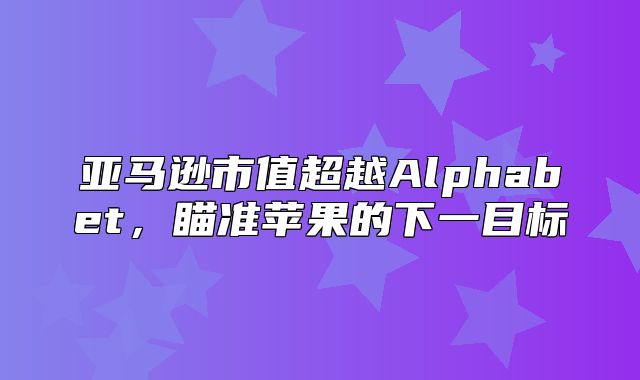 亚马逊市值超越Alphabet，瞄准苹果的下一目标