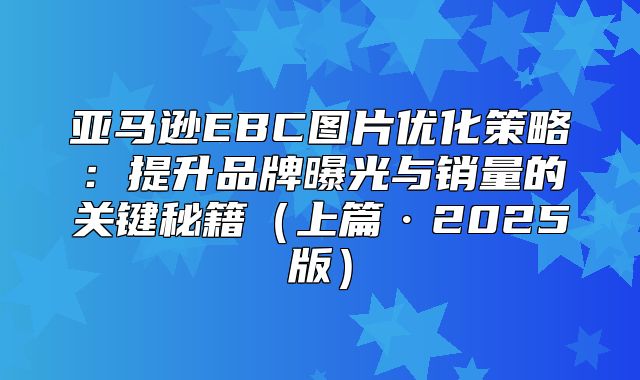 亚马逊EBC图片优化策略：提升品牌曝光与销量的关键秘籍上篇·2025版