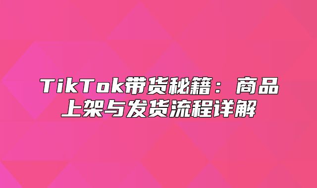 TikTok带货秘籍：商品上架与发货流程详解