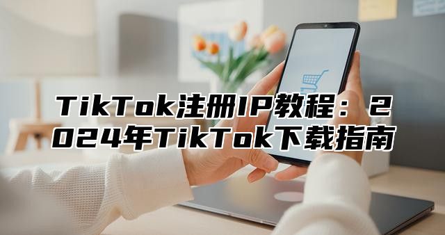 TikTok注册IP教程：2025年TikTok下载指南