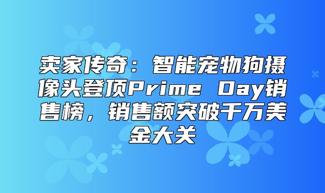 卖家传奇：智能宠物狗摄像头登顶Prime Day销售榜，销售额突破千万美金大关