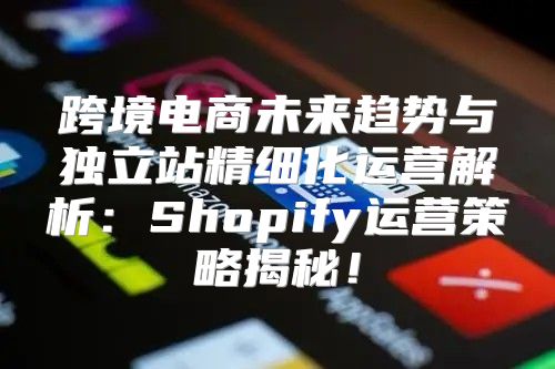 跨境电商未来趋势与独立站精细化运营解析：Shopify运营策略揭秘！