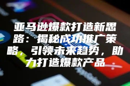 亚马逊爆款打造新思路：揭秘成功推广策略，引领未来趋势，助力打造爆款产品