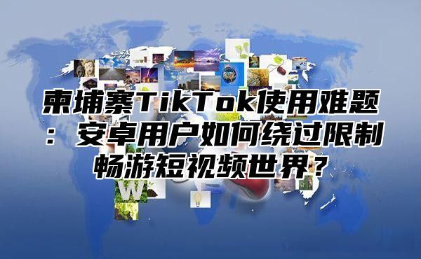 柬埔寨TikTok使用难题：安卓用户如何绕过限制畅游短视频世界？