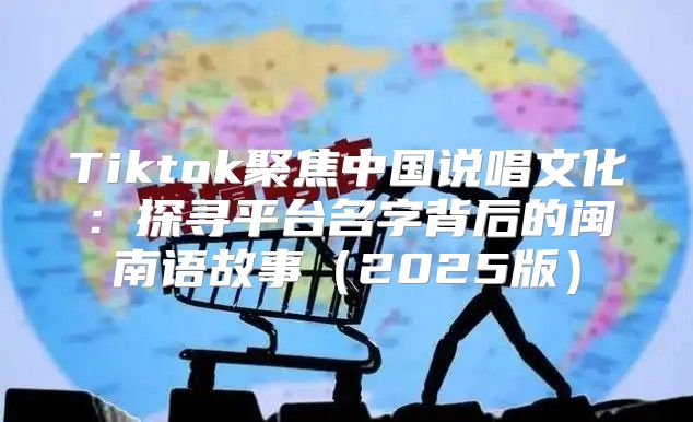 Tiktok聚焦中国说唱文化：探寻平台名字背后的闽南语故事2025版