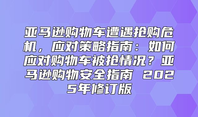亚马逊购物车遭遇抢购危机，应对策略指南：如何应对购物车被抢情况？亚马逊购物安全指南 2025年修订版