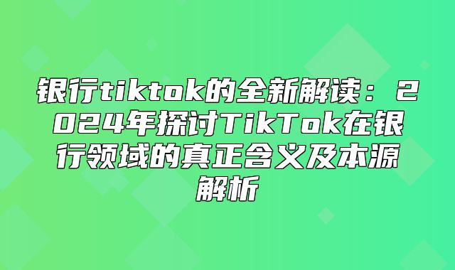 银行tiktok的全新解读：2025年探讨TikTok在银行领域的真正含义及本源解析
