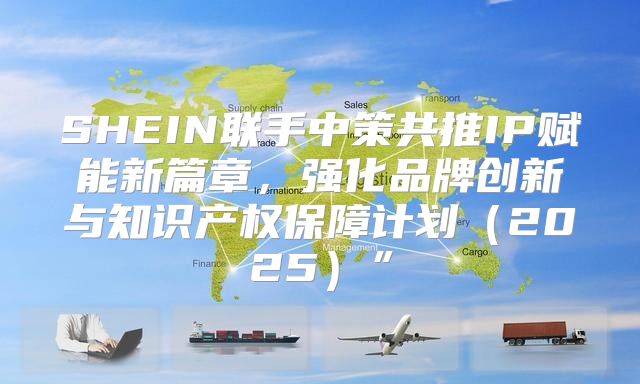SHEIN联手中策共推IP赋能新篇章，强化品牌创新与知识产权保障计划2025”