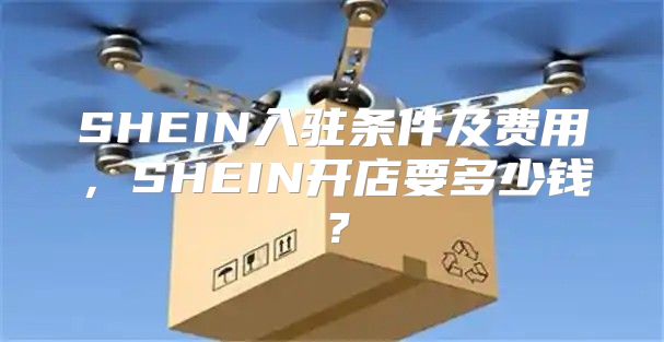 SHEIN入驻条件及费用，SHEIN开店要多少钱？