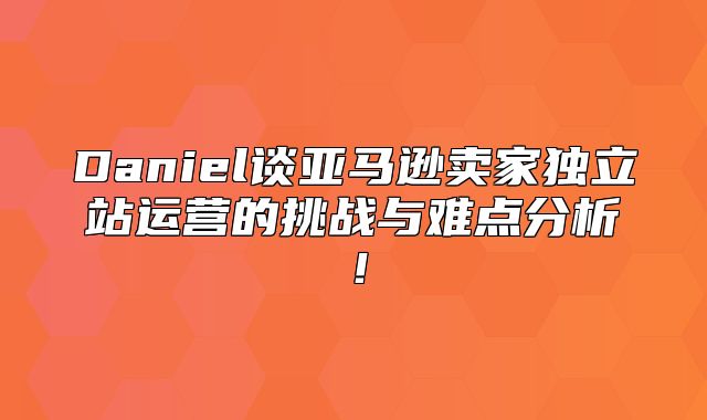 Daniel谈亚马逊卖家独立站运营的挑战与难点分析！