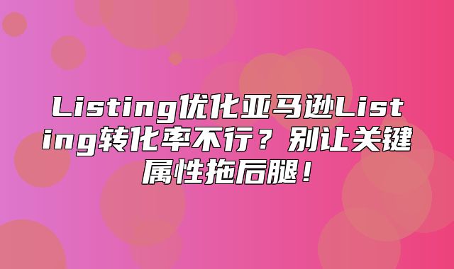 Listing优化亚马逊Listing转化率不行？别让关键属性拖后腿！