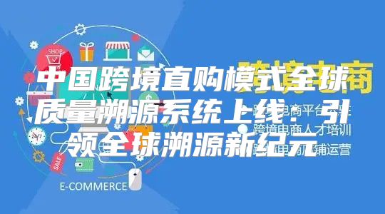 中国跨境直购模式全球质量溯源系统上线：引领全球溯源新纪元