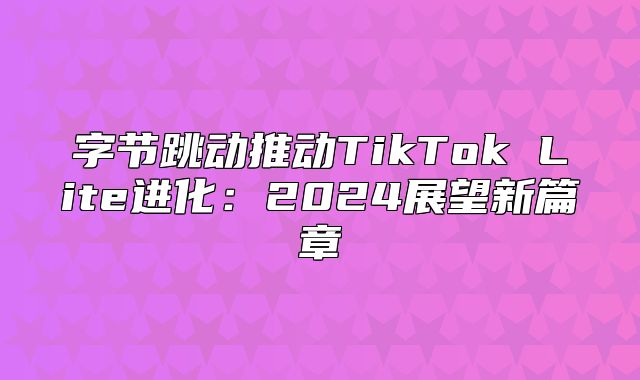 字节跳动推动TikTok Lite进化：2025展望新篇章