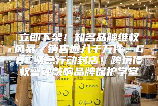 立即下架！知名品牌维权风暴：销售逾八千万件，GBC紧急行动封店！跨境侵权警钟敲响品牌保护学堂