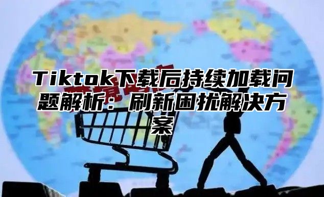Tiktok下载后持续加载问题解析：刷新困扰解决方案