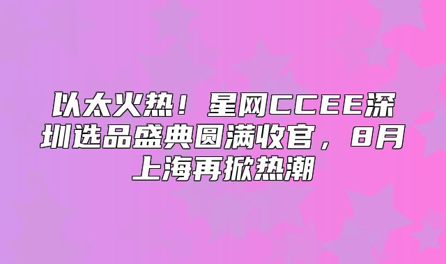 以太火热！星网CCEE深圳选品盛典圆满收官，8月上海再掀热潮