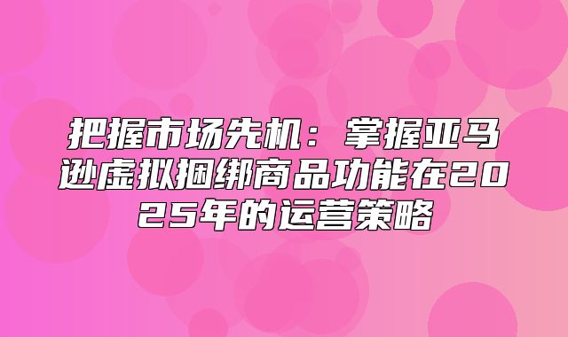 把握市场先机：掌握亚马逊虚拟捆绑商品功能在2025年的运营策略