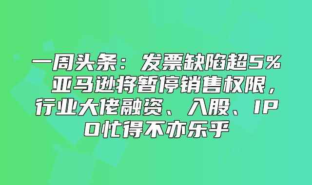 一周头条：发票缺陷超5% 亚马逊将暂停销售权限，行业大佬融资、入股、IPO忙得不亦乐乎