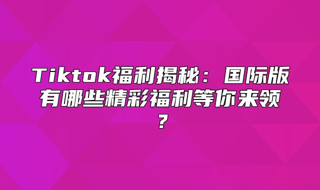 Tiktok福利揭秘：国际版有哪些精彩福利等你来领？