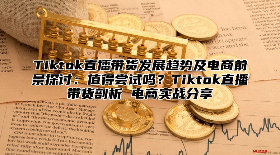 Tiktok直播带货发展趋势及电商前景探讨：值得尝试吗？Tiktok直播带货剖析 电商实战分享