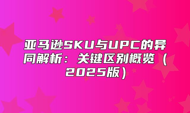 亚马逊SKU与UPC的异同解析：关键区别概览2025版