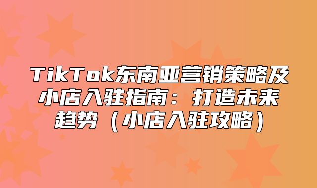 TikTok东南亚营销策略及小店入驻指南：打造未来趋势小店入驻攻略