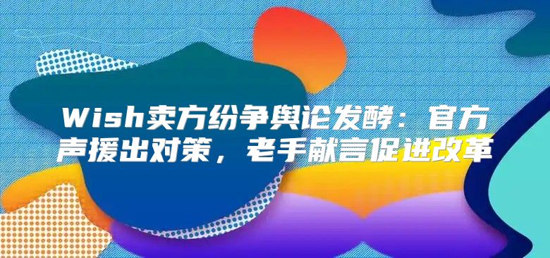 Wish卖方纷争舆论发酵：官方声援出对策，老手献言促进改革