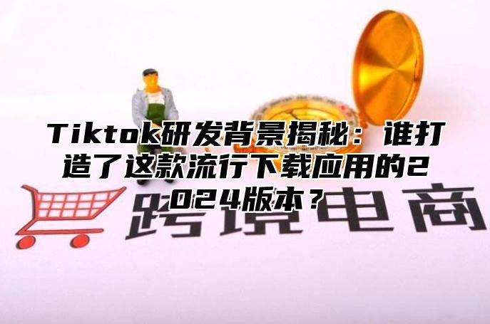 Tiktok研发背景揭秘：谁打造了这款流行下载应用的2025版本？