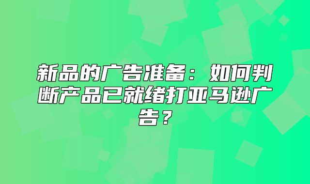 新品的广告准备：如何判断产品已就绪打亚马逊广告？