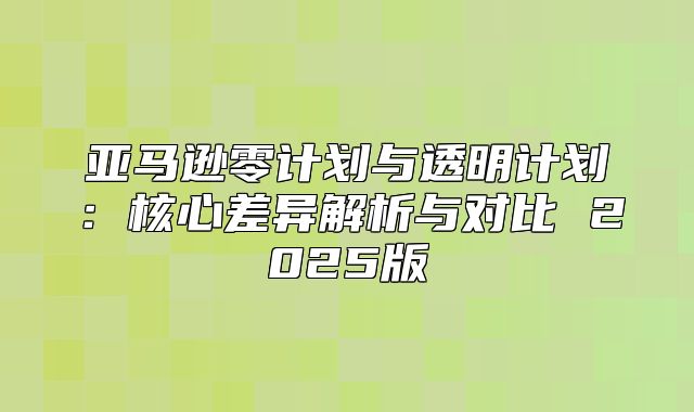 亚马逊零计划与透明计划：核心差异解析与对比 2025版