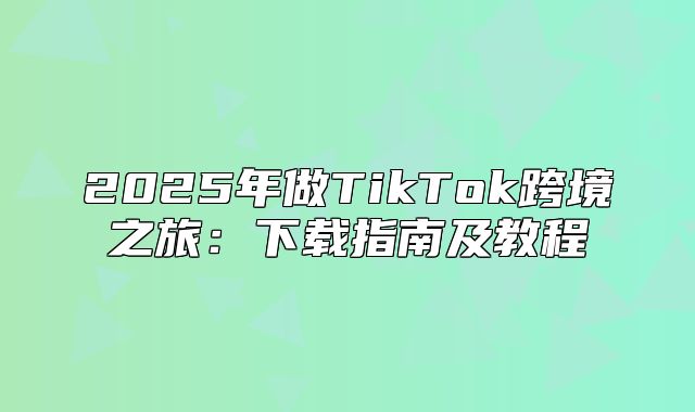 2025年做TikTok跨境之旅：下载指南及教程