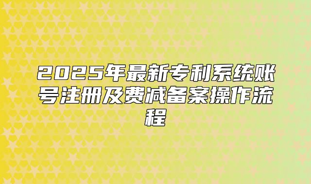 2025年最新专利系统账号注册及费减备案操作流程