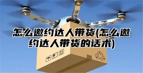 怎么邀约达人带货(怎么邀约达人带货的话术)
