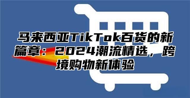 马来西亚TikTok百货的新篇章：2025潮流精选，跨境购物新体验