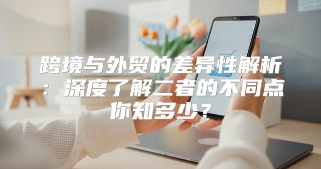 跨境与外贸的差异性解析：深度了解二者的不同点你知多少？