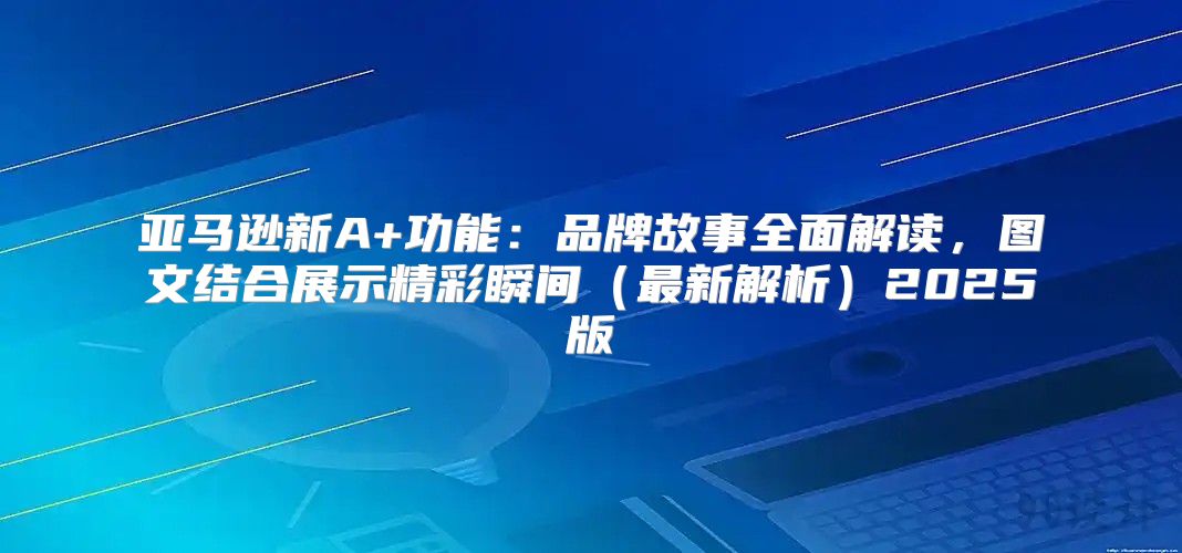 亚马逊新A+功能：品牌故事全面解读，图文结合展示精彩瞬间最新解析2025版
