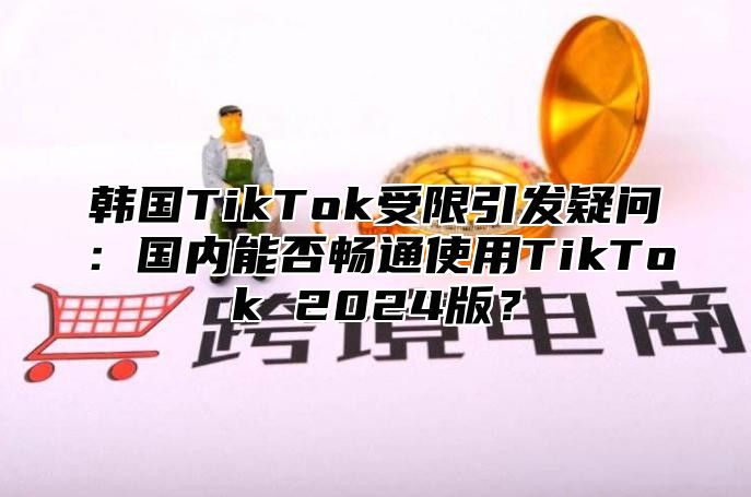 韩国TikTok受限引发疑问：国内能否畅通使用TikTok 2025版？