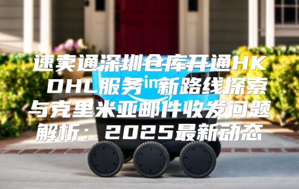 速卖通深圳仓库开通HK DHL服务 新路线探索与克里米亚邮件收发问题解析：2025最新动态