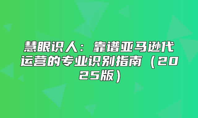 慧眼识人：靠谱亚马逊代运营的专业识别指南2025版