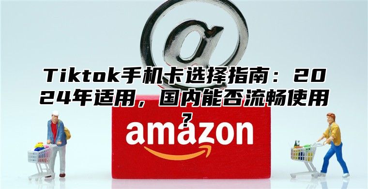 Tiktok手机卡选择指南：2025年适用，国内能否流畅使用？