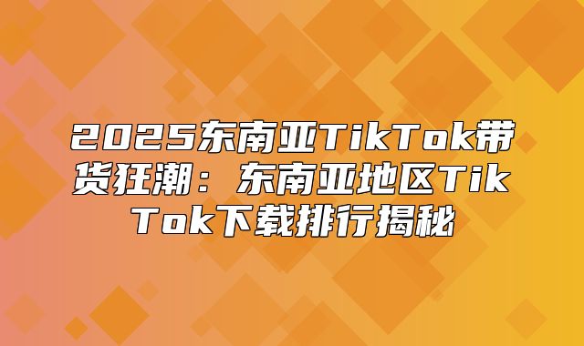 2025东南亚TikTok带货狂潮：东南亚地区TikTok下载排行揭秘