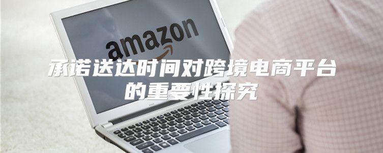 承诺送达时间对跨境电商平台的重要性探究