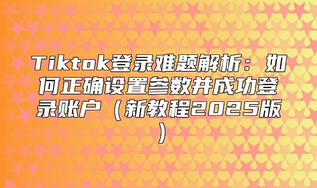 Tiktok登录难题解析：如何正确设置参数并成功登录账户新教程2025版