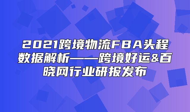 2021跨境物流FBA头程数据解析——跨境好运&百晓网行业研报发布