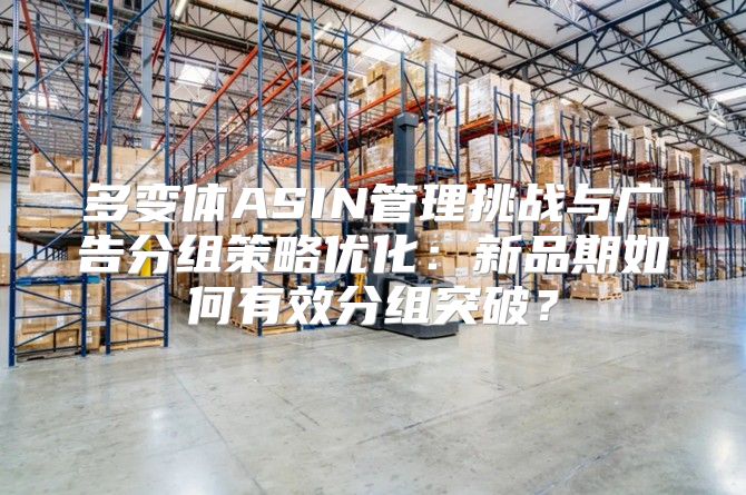 多变体ASIN管理挑战与广告分组策略优化：新品期如何有效分组突破？