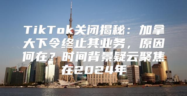 TikTok关闭揭秘：加拿大下令终止其业务，原因何在？时间背景疑云聚焦在2025年
