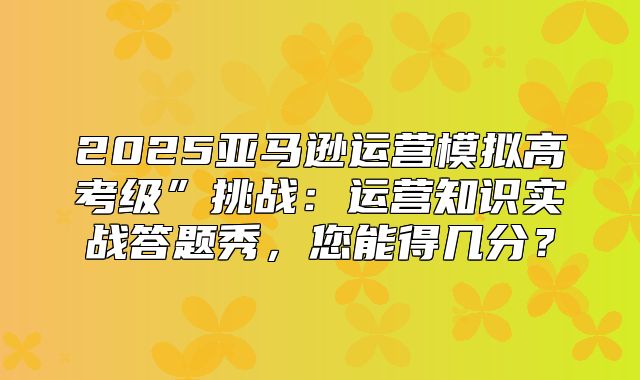 2025亚马逊运营模拟高考级”挑战：运营知识实战答题秀，您能得几分？
