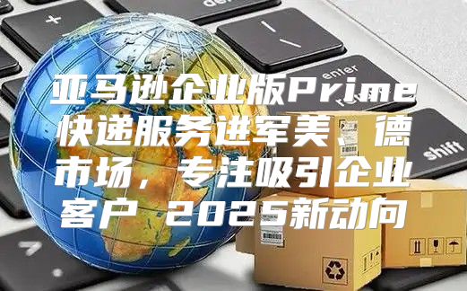 亚马逊企业版Prime快递服务进军美、德市场，专注吸引企业客户 2025新动向